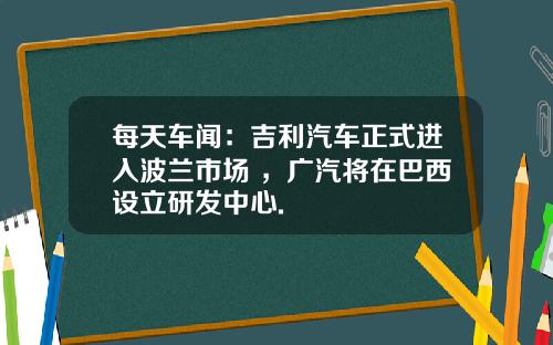 每天车闻:吉利汽车正式进入波兰市场 ,广汽将在巴西设立研发中心.