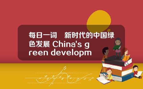每日一词∣新时代的中国绿色发展 China's green development in the new era.