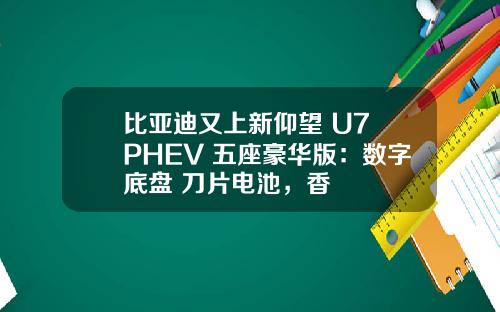 比亚迪又上新仰望 U7 PHEV 五座豪华版：数字底盘+刀片电池，香