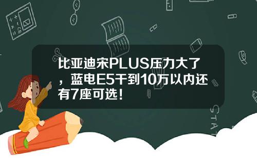比亚迪宋PLUS压力大了,蓝电E5干到10万以内还有7座可选!