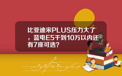比亚迪宋PLUS压力大了,蓝电E5干到10万以内还有7座可选?