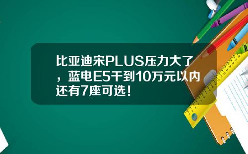 比亚迪宋PLUS压力大了,蓝电E5干到10万元以内还有7座可选!