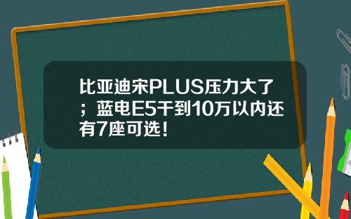 比亚迪宋PLUS压力大了;蓝电E5干到10万以内还有7座可选!