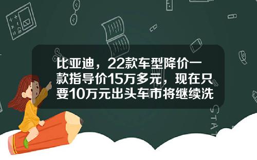 比亚迪，22款车型降价一款指导价15万多元，现在只要10万元出头车市将继续洗牌？