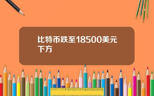 比特币跌至18500美元下方