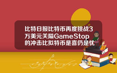 比特日报比特币再度挑战3万美元关隘GameStop的冲击比拟特币是喜仍是忧