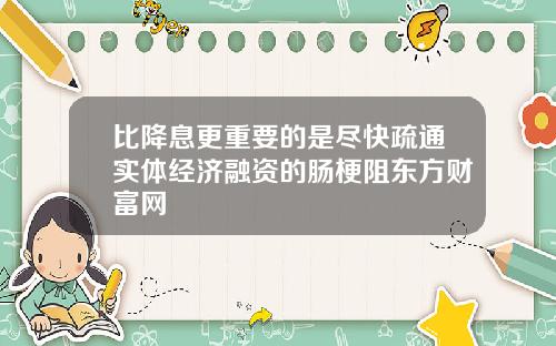 比降息更重要的是尽快疏通实体经济融资的肠梗阻东方财富网