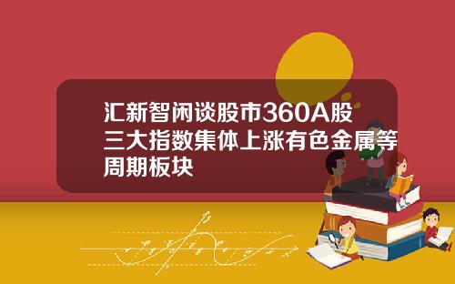 汇新智闲谈股市360A股三大指数集体上涨有色金属等周期板块