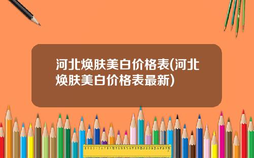 河北焕肤美白价格表(河北焕肤美白价格表最新)