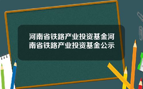 河南省铁路产业投资基金河南省铁路产业投资基金公示