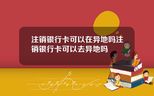 注销银行卡可以在异地吗注销银行卡可以去异地吗