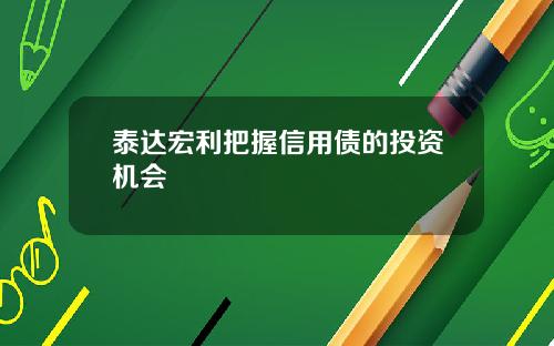 泰达宏利把握信用债的投资机会
