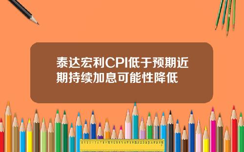 泰达宏利CPI低于预期近期持续加息可能性降低