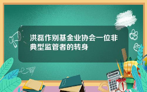 洪磊作别基金业协会一位非典型监管者的转身