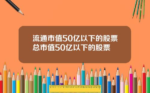 流通市值50亿以下的股票总市值50亿以下的股票