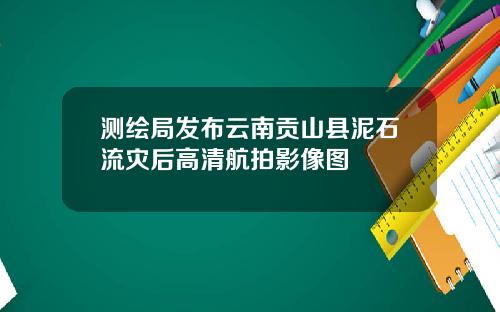 测绘局发布云南贡山县泥石流灾后高清航拍影像图