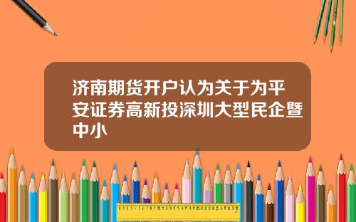 济南期货开户认为关于为平安证券高新投深圳大型民企暨中小