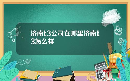 济南t3公司在哪里济南t3怎么样