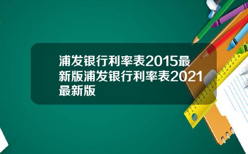 浦发银行利率表2015最新版浦发银行利率表2021最新版