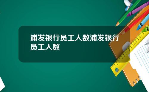 浦发银行员工人数浦发银行员工人数
