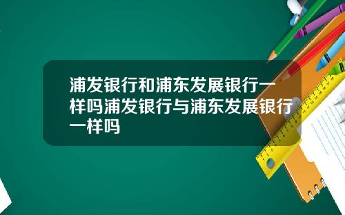 浦发银行和浦东发展银行一样吗浦发银行与浦东发展银行一样吗