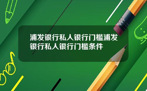 浦发银行私人银行门槛浦发银行私人银行门槛条件