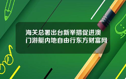 海关总署出台新举措促进澳门游艇内地自由行东方财富网