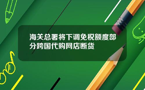 海关总署将下调免税额度部分跨国代购网店断货