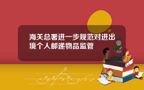 海关总署进一步规范对进出境个人邮递物品监管