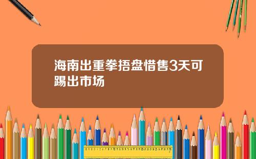 海南出重拳捂盘惜售3天可踢出市场