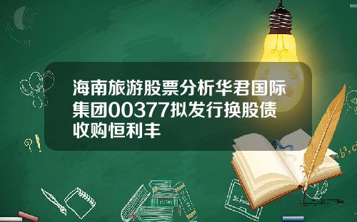 海南旅游股票分析华君国际集团00377拟发行换股债收购恒利丰