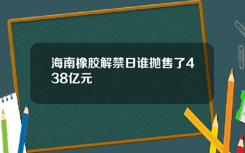 海南橡胶解禁日谁抛售了438亿元