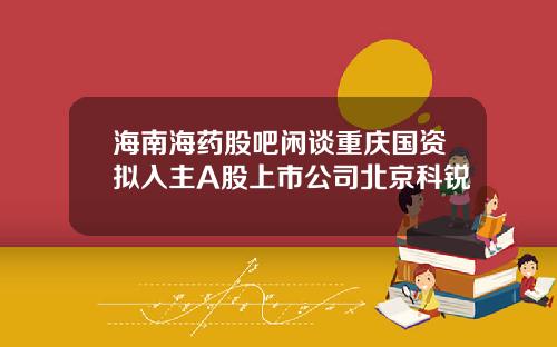 海南海药股吧闲谈重庆国资拟入主A股上市公司北京科锐