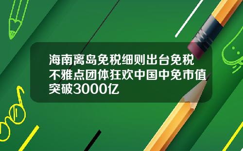 海南离岛免税细则出台免税不雅点团体狂欢中国中免市值突破3000亿