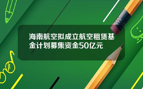 海南航空拟成立航空租赁基金计划募集资金50亿元