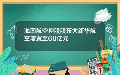 海南航空控股股东大新华航空增资至60亿元