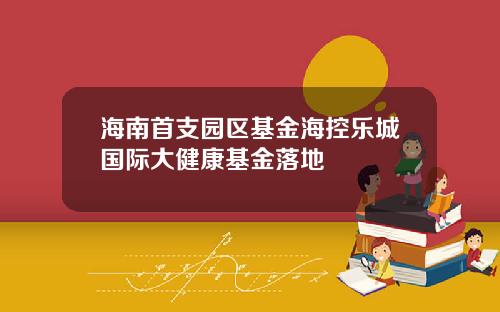 海南首支园区基金海控乐城国际大健康基金落地