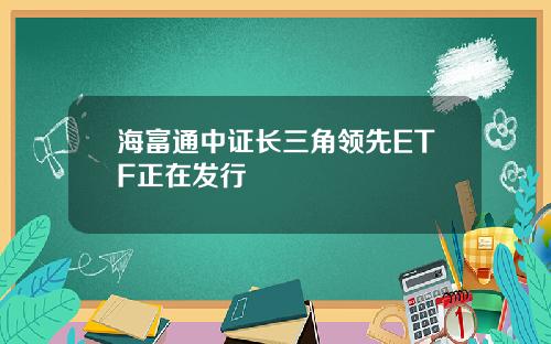 海富通中证长三角领先ETF正在发行