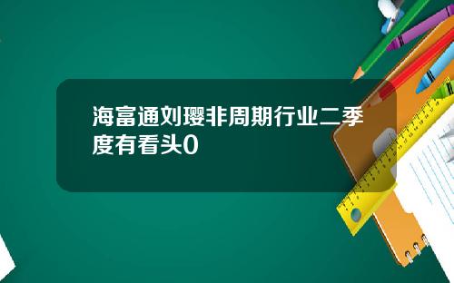 海富通刘璎非周期行业二季度有看头0