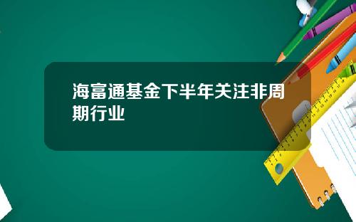 海富通基金下半年关注非周期行业