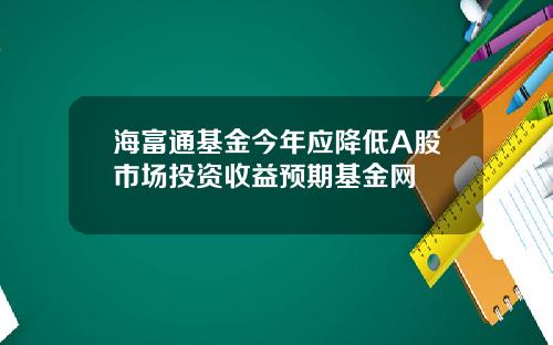 海富通基金今年应降低A股市场投资收益预期基金网