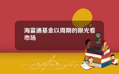 海富通基金以周期的眼光看市场