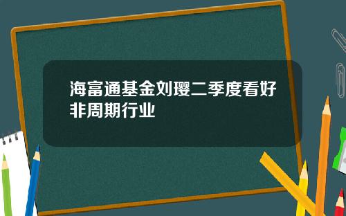 海富通基金刘璎二季度看好非周期行业