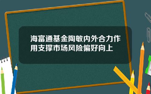 海富通基金陶敏内外合力作用支撑市场风险偏好向上