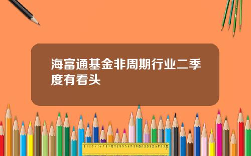 海富通基金非周期行业二季度有看头