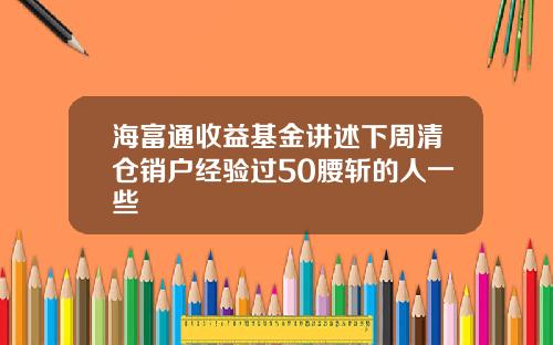 海富通收益基金讲述下周清仓销户经验过50腰斩的人一些