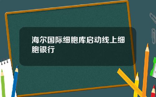 海尔国际细胞库启动线上细胞银行