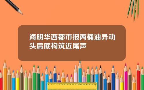 海明华西都市报两桶油异动头肩底构筑近尾声