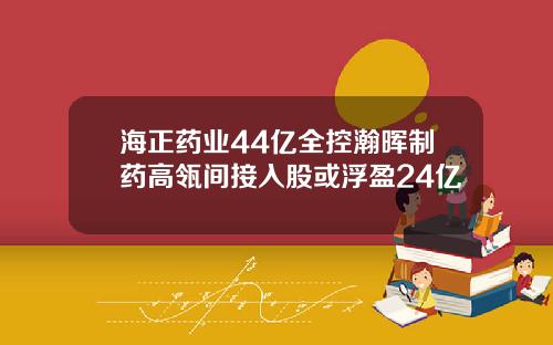 海正药业44亿全控瀚晖制药高瓴间接入股或浮盈24亿