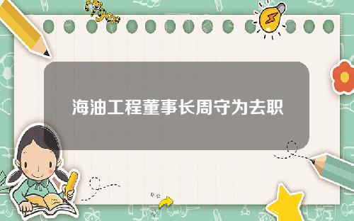 海油工程董事长周守为去职